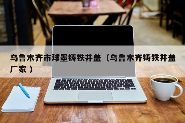 烏魯木齊市球墨鑄鐵井蓋（烏魯木齊鑄鐵井蓋廠家 ）