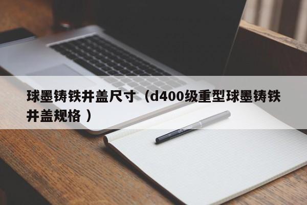 球墨鑄鐵井蓋尺寸（d400級重型球墨鑄鐵井蓋規(guī)格 ）