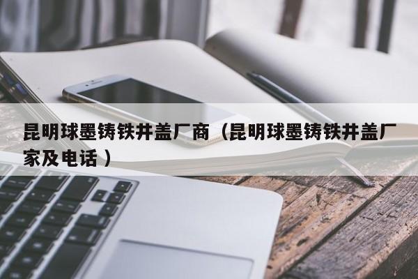 昆明球墨鑄鐵井蓋廠商（昆明球墨鑄鐵井蓋廠家及電話 ）