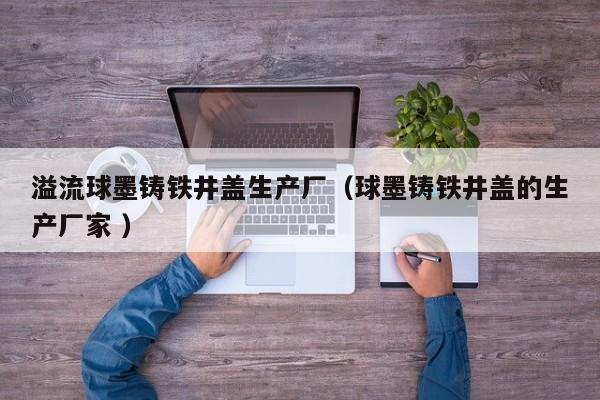溢流球墨鑄鐵井蓋生產(chǎn)廠（球墨鑄鐵井蓋的生產(chǎn)廠家 ）