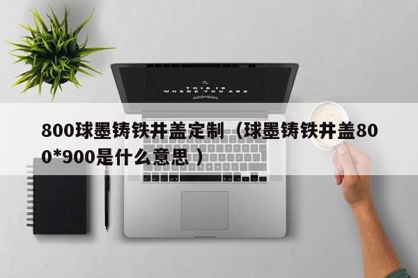800球墨鑄鐵井蓋定制（球墨鑄鐵井蓋800*900是什么意思 ）