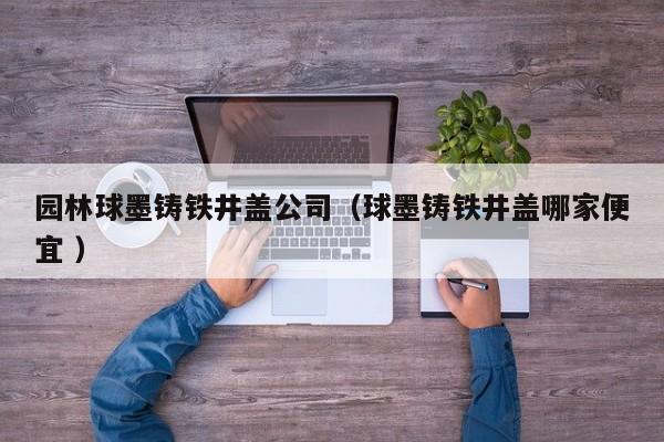 園林球墨鑄鐵井蓋公司（球墨鑄鐵井蓋哪家便宜 ）