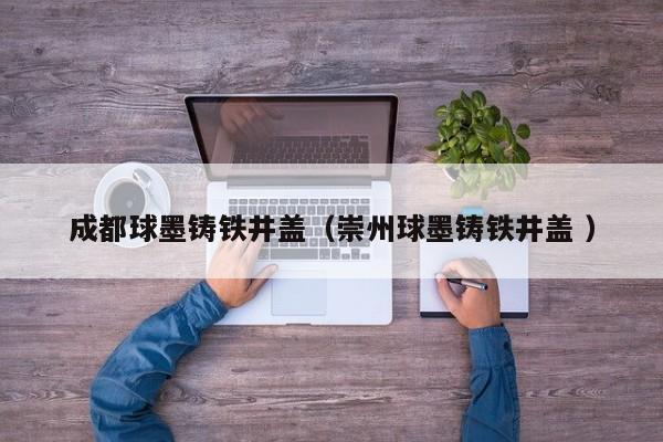 成都球墨鑄鐵井蓋（崇州球墨鑄鐵井蓋 ）