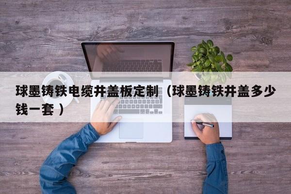 球墨鑄鐵電纜井蓋板定制（球墨鑄鐵井蓋多少錢一套 ）