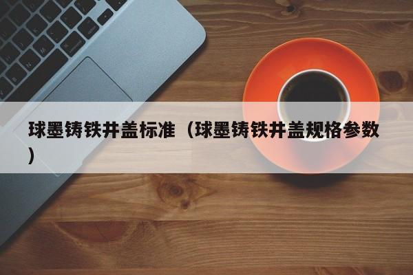 球墨鑄鐵井蓋標(biāo)準(zhǔn)（球墨鑄鐵井蓋規(guī)格參數(shù) ）