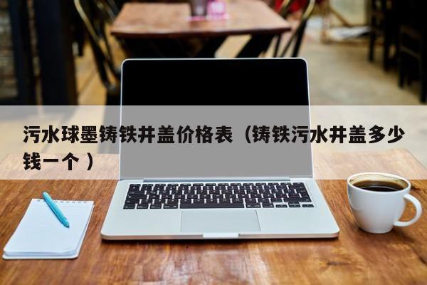 污水球墨鑄鐵井蓋價(jià)格表（鑄鐵污水井蓋多少錢一個(gè) ）