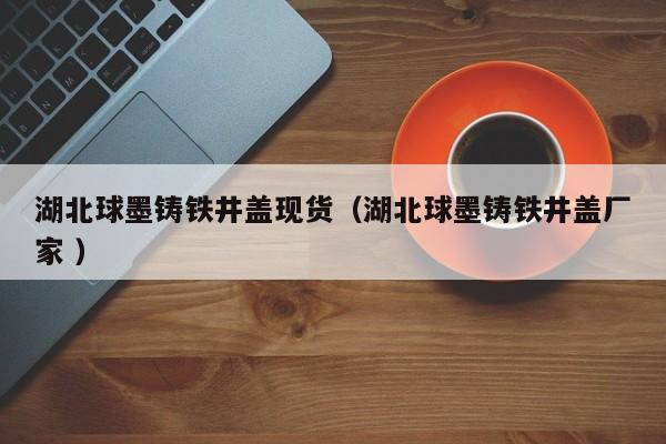 湖北球墨鑄鐵井蓋現(xiàn)貨（湖北球墨鑄鐵井蓋廠家 ）