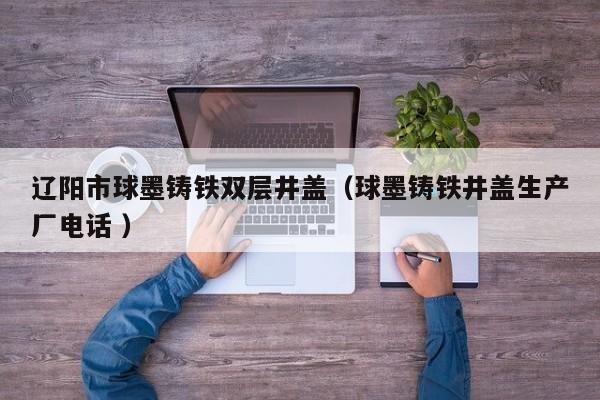遼陽市球墨鑄鐵雙層井蓋（球墨鑄鐵井蓋生產(chǎn)廠電話 ）