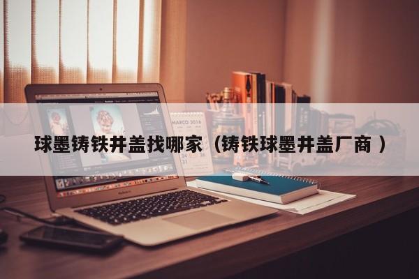 球墨鑄鐵井蓋找哪家（鑄鐵球墨井蓋廠商 ）