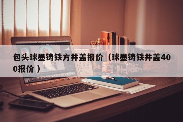 包頭球墨鑄鐵方井蓋報(bào)價(jià)（球墨鑄鐵井蓋400報(bào)價(jià) ）