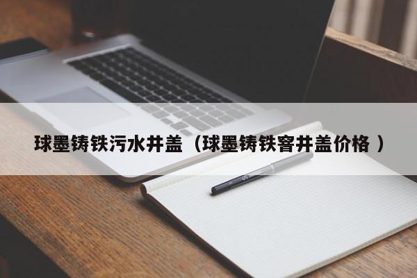 球墨鑄鐵污水井蓋（球墨鑄鐵窨井蓋價(jià)格 ）
