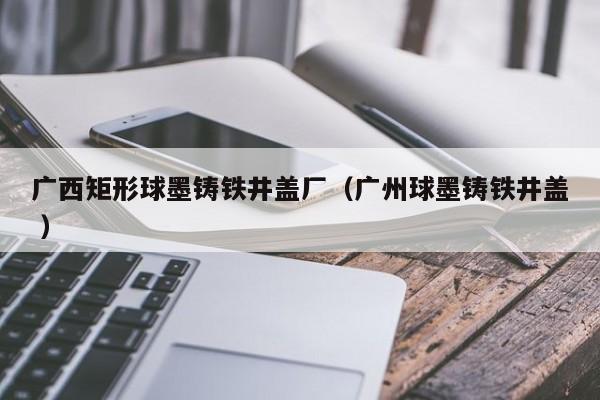 廣西矩形球墨鑄鐵井蓋廠（廣州球墨鑄鐵井蓋 ）