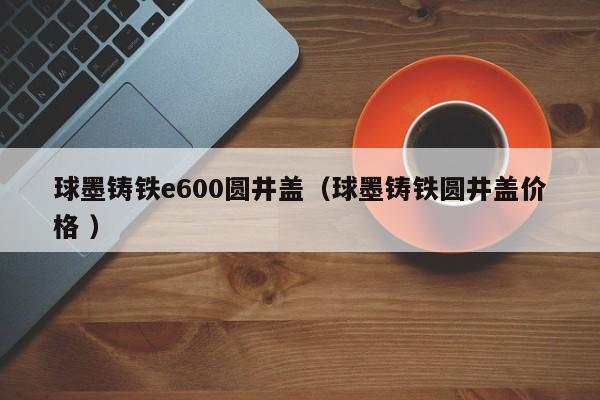 球墨鑄鐵e600圓井蓋（球墨鑄鐵圓井蓋價(jià)格 ）