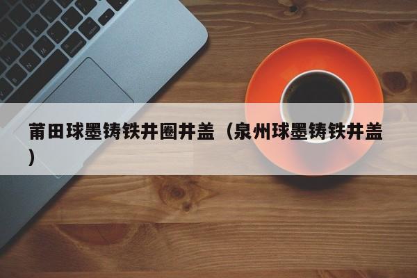 莆田球墨鑄鐵井圈井蓋（泉州球墨鑄鐵井蓋 ）