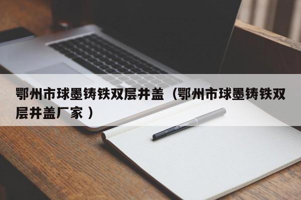 鄂州市球墨鑄鐵雙層井蓋（鄂州市球墨鑄鐵雙層井蓋廠家 ）