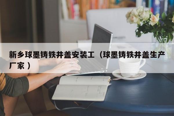 新鄉(xiāng)球墨鑄鐵井蓋安裝工（球墨鑄鐵井蓋生產(chǎn)廠家 ）