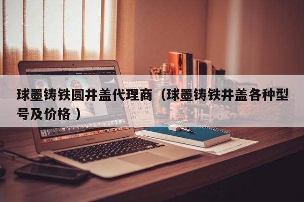 球墨鑄鐵圓井蓋代理商（球墨鑄鐵井蓋各種型號(hào)及價(jià)格 ）