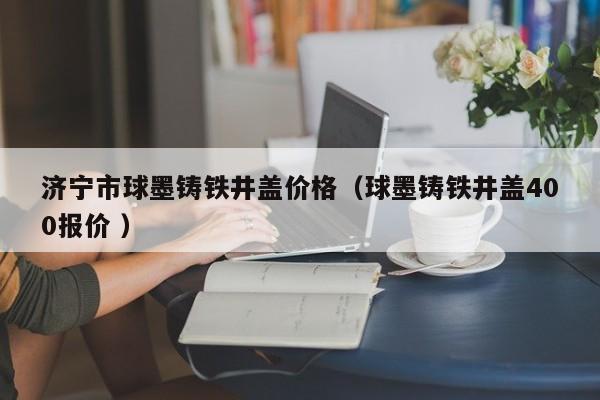 濟(jì)寧市球墨鑄鐵井蓋價(jià)格（球墨鑄鐵井蓋400報(bào)價(jià) ）