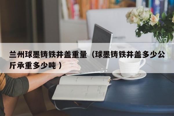 蘭州球墨鑄鐵井蓋重量（球墨鑄鐵井蓋多少公斤承重多少噸 ）