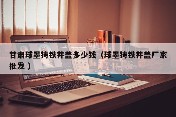 甘肅球墨鑄鐵井蓋多少錢（球墨鑄鐵井蓋廠家批發(fā) ）