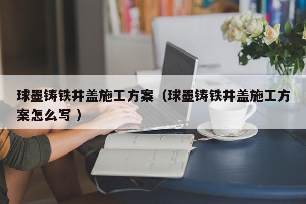 球墨鑄鐵井蓋施工方案（球墨鑄鐵井蓋施工方案怎么寫 ）