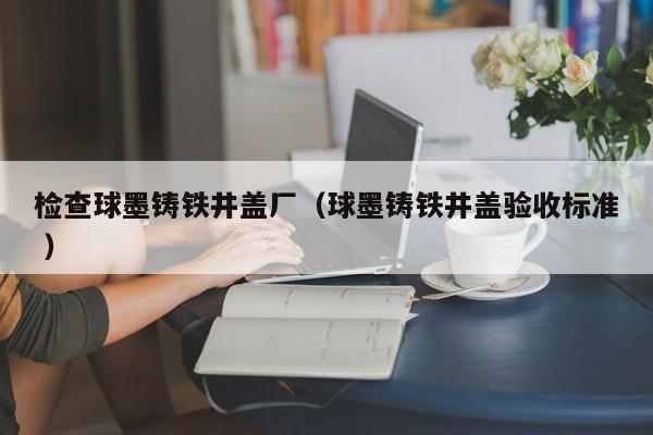 檢查球墨鑄鐵井蓋廠（球墨鑄鐵井蓋驗收標準 ）