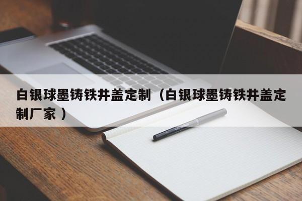 白銀球墨鑄鐵井蓋定制（白銀球墨鑄鐵井蓋定制廠家 ）