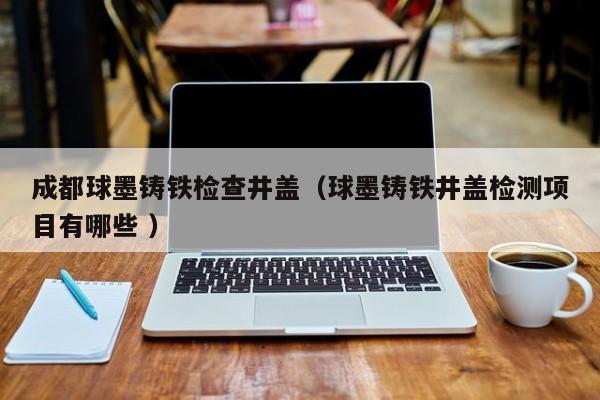 成都球墨鑄鐵檢查井蓋（球墨鑄鐵井蓋檢測(cè)項(xiàng)目有哪些 ）