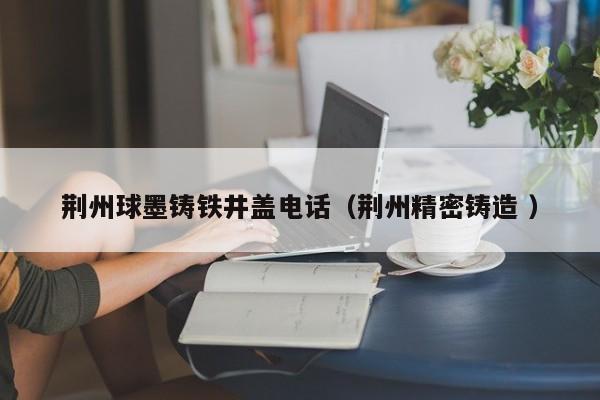 荊州球墨鑄鐵井蓋電話（荊州精密鑄造 ）