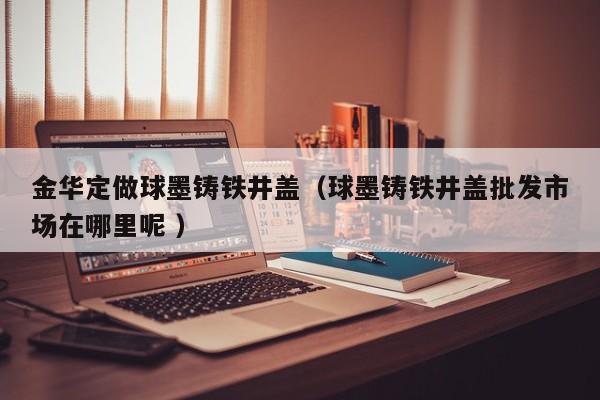 金華定做球墨鑄鐵井蓋（球墨鑄鐵井蓋批發(fā)市場(chǎng)在哪里呢 ）