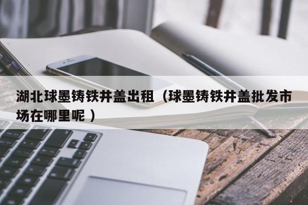 湖北球墨鑄鐵井蓋出租（球墨鑄鐵井蓋批發(fā)市場(chǎng)在哪里呢 ）