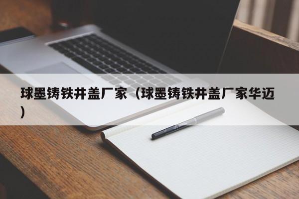 球墨鑄鐵井蓋廠家（球墨鑄鐵井蓋廠家華邁 ）