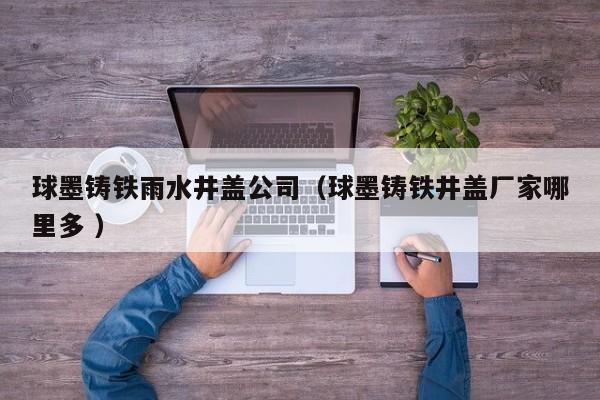 球墨鑄鐵雨水井蓋公司（球墨鑄鐵井蓋廠家哪里多 ）