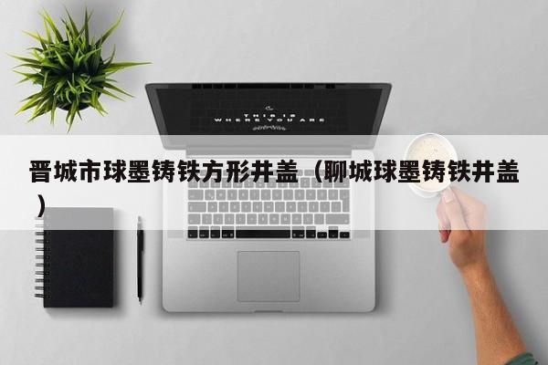晉城市球墨鑄鐵方形井蓋（聊城球墨鑄鐵井蓋 ）