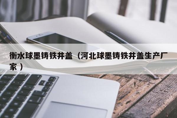 衡水球墨鑄鐵井蓋（河北球墨鑄鐵井蓋生產(chǎn)廠家 ）