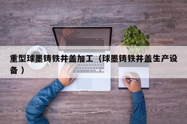 重型球墨鑄鐵井蓋加工（球墨鑄鐵井蓋生產(chǎn)設(shè)備 ）