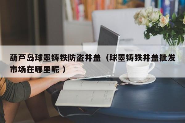 葫蘆島球墨鑄鐵防盜井蓋（球墨鑄鐵井蓋批發(fā)市場(chǎng)在哪里呢 ）