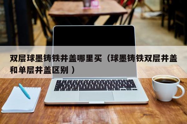 雙層球墨鑄鐵井蓋哪里買（球墨鑄鐵雙層井蓋和單層井蓋區(qū)別 ）