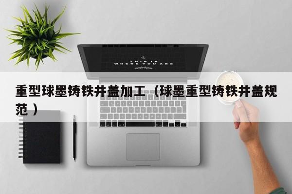 重型球墨鑄鐵井蓋加工（球墨重型鑄鐵井蓋規(guī)范 ）