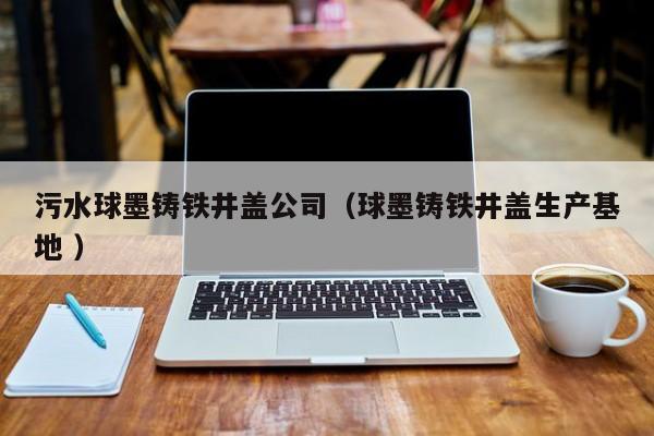污水球墨鑄鐵井蓋公司（球墨鑄鐵井蓋生產(chǎn)基地 ）