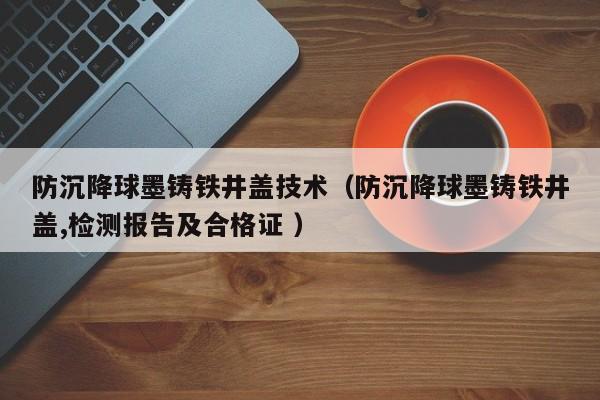防沉降球墨鑄鐵井蓋技術(shù)（防沉降球墨鑄鐵井蓋,檢測報告及合格證 ）
