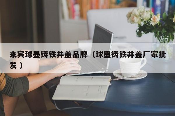 來賓球墨鑄鐵井蓋品牌（球墨鑄鐵井蓋廠家批發(fā) ）