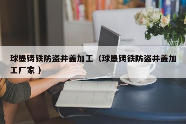 球墨鑄鐵防盜井蓋加工（球墨鑄鐵防盜井蓋加工廠家 ）