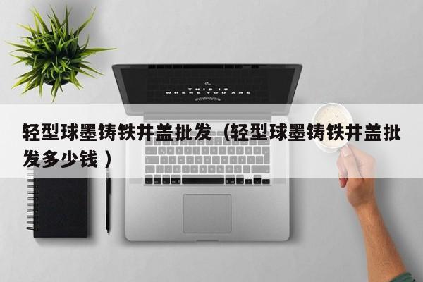輕型球墨鑄鐵井蓋批發(fā)（輕型球墨鑄鐵井蓋批發(fā)多少錢(qián) ）