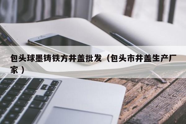包頭球墨鑄鐵方井蓋批發(fā)（包頭市井蓋生產(chǎn)廠家 ）