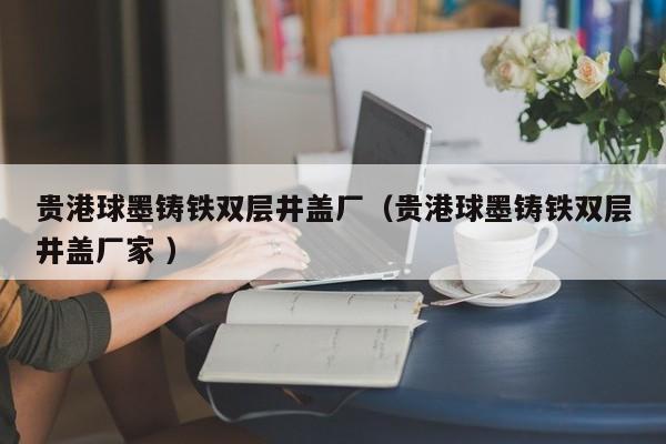 貴港球墨鑄鐵雙層井蓋廠（貴港球墨鑄鐵雙層井蓋廠家 ）