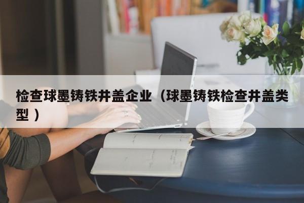 檢查球墨鑄鐵井蓋企業(yè)（球墨鑄鐵檢查井蓋類型 ）