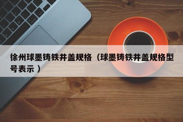 徐州球墨鑄鐵井蓋規(guī)格（球墨鑄鐵井蓋規(guī)格型號表示 ）