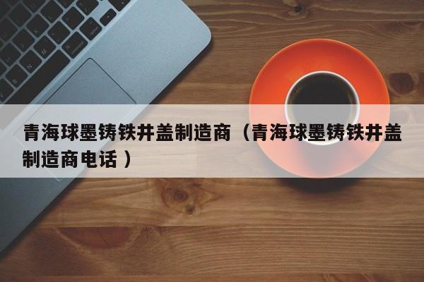 青海球墨鑄鐵井蓋制造商（青海球墨鑄鐵井蓋制造商電話 ）