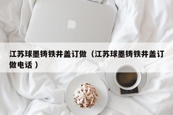 江蘇球墨鑄鐵井蓋訂做（江蘇球墨鑄鐵井蓋訂做電話 ）